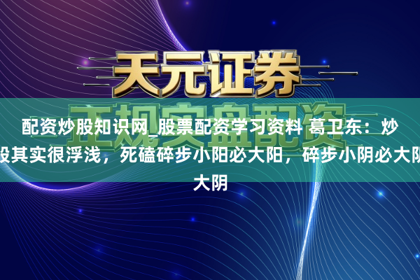 配资炒股知识网_股票配资学习资料 葛卫东：炒股其实很浮浅，死磕碎步小阳必大阳，碎步小阴必大阴
