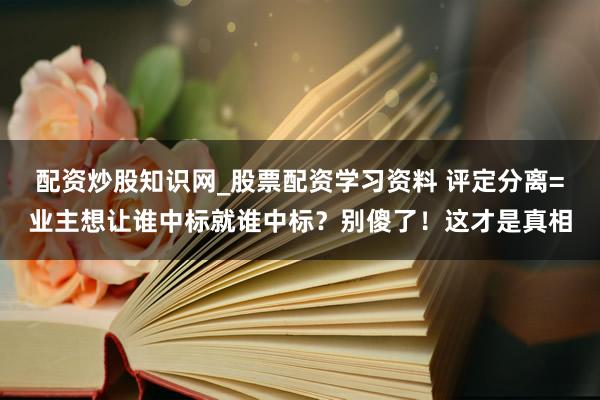 配资炒股知识网_股票配资学习资料 评定分离=业主想让谁中标就谁中标？别傻了！这才是真相
