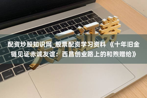 配资炒股知识网_股票配资学习资料 《十年旧金链见证赤诚友谊：西昌创业路上的和煦赠给》