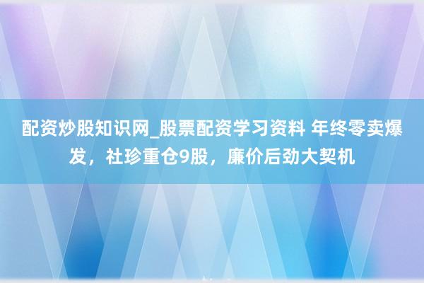 配资炒股知识网_股票配资学习资料 年终零卖爆发，社珍重仓9股，廉价后劲大契机