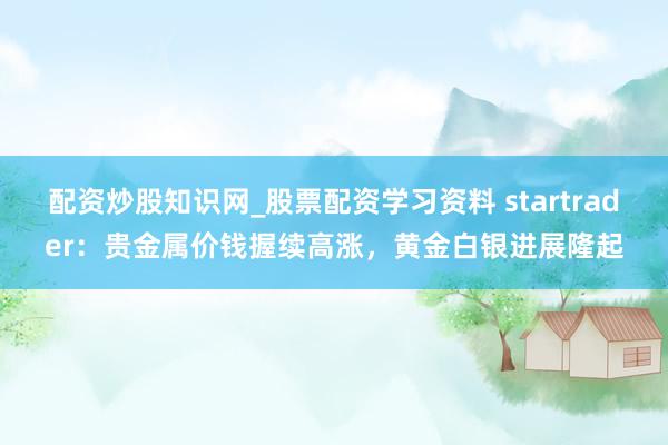 配资炒股知识网_股票配资学习资料 startrader：贵金属价钱握续高涨，黄金白银进展隆起