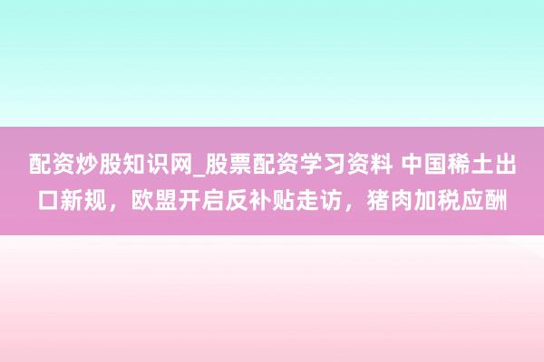 配资炒股知识网_股票配资学习资料 中国稀土出口新规，欧盟开启反补贴走访，猪肉加税应酬