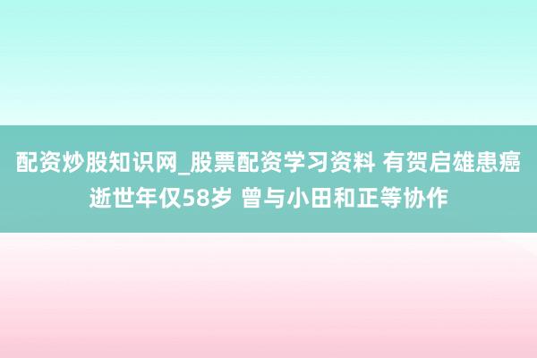 配资炒股知识网_股票配资学习资料 有贺启雄患癌逝世年仅58岁 曾与小田和正等协作