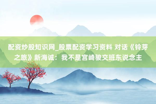 配资炒股知识网_股票配资学习资料 对话《铃芽之旅》新海诚：我不是宫崎骏交班东说念主