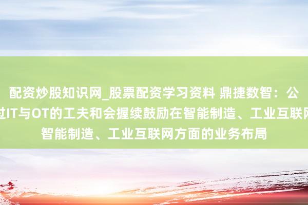 配资炒股知识网_股票配资学习资料 鼎捷数智：公司与工业富联通过IT与OT的工夫和会握续鼓励在智能制造、工业互联网方面的业务布局