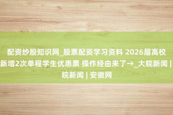 配资炒股知识网_股票配资学习资料 2026届高校毕业生新增2次单程学生优惠票 操作经由来了→_大皖新闻 | 安徽网
