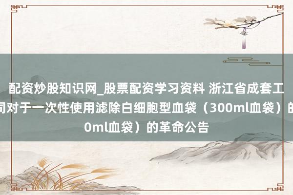 配资炒股知识网_股票配资学习资料 浙江省成套工程有限公司对于一次性使用滤除白细胞型血袋（300ml血袋）的革命公告