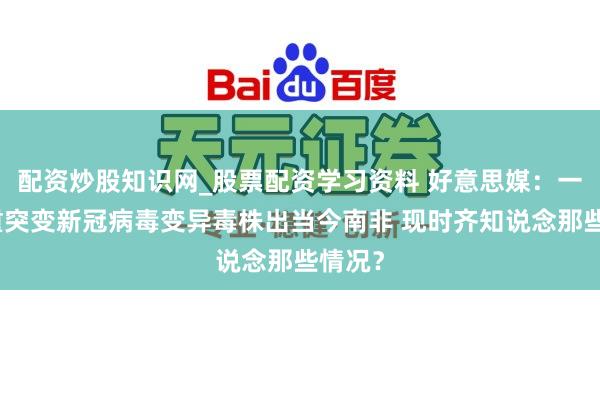 配资炒股知识网_股票配资学习资料 好意思媒：一种严重突变新冠病毒变异毒株出当今南非 现时齐知说念那些情况？