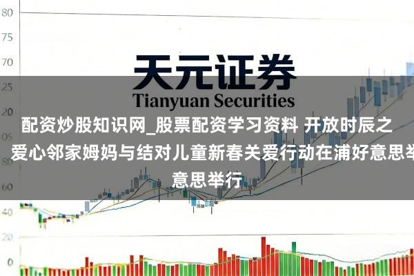 配资炒股知识网_股票配资学习资料 开放时辰之门，爱心邻家姆妈与结对儿童新春关爱行动在浦好意思举行
