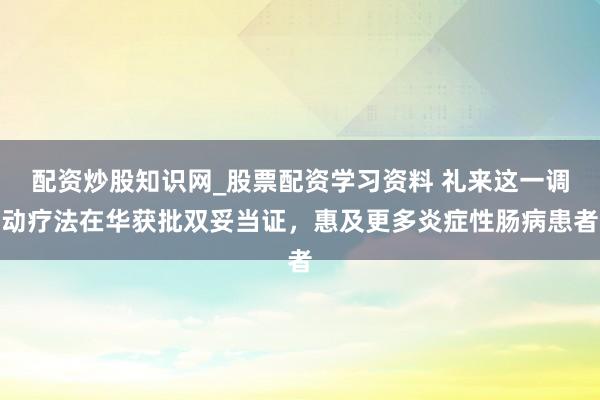 配资炒股知识网_股票配资学习资料 礼来这一调动疗法在华获批双妥当证，惠及更多炎症性肠病患者