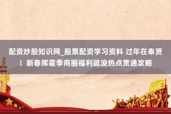 配资炒股知识网_股票配资学习资料 过年在奉贤!新春挥霍季商圈福利疏浚热点贯通攻略