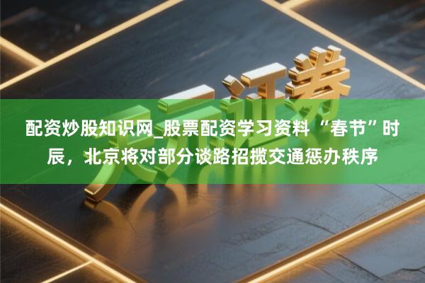 配资炒股知识网_股票配资学习资料 “春节”时辰，北京将对部分谈路招揽交通惩办秩序