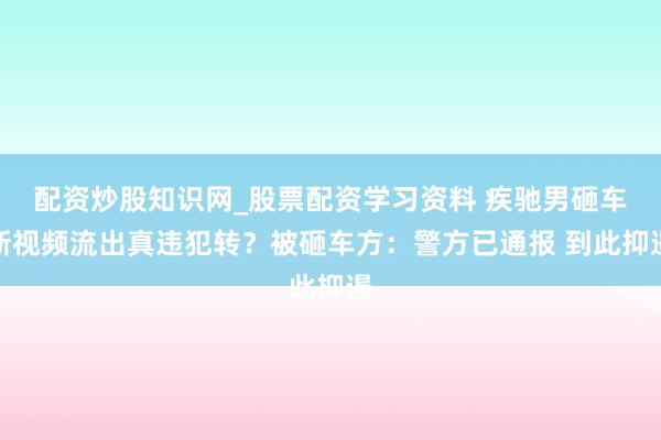 配资炒股知识网_股票配资学习资料 疾驰男砸车新视频流出真违犯转?被砸车方:警方已通报 到此抑遏