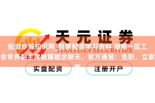 配资炒股知识网_股票配资学习资料 湖南一区工会常务副主席被曝瞻念聊天，官方通报：免职，立案