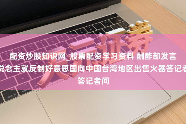 配资炒股知识网_股票配资学习资料 酬酢部发言东说念主就反制好意思国向中国台湾地区出售火器答记者问
