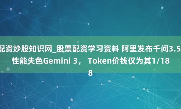 配资炒股知识网_股票配资学习资料 阿里发布千问3.5，性能失色Gemini 3， Token价钱仅为其1/18