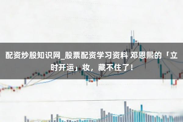 配资炒股知识网_股票配资学习资料 邓恩熙的「立时开运」妆,藏不住了!
