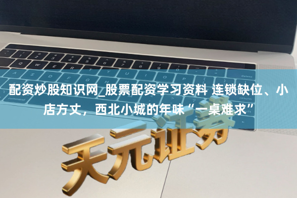 配资炒股知识网_股票配资学习资料 连锁缺位、小店方丈,西北小城的年味“一桌难求”