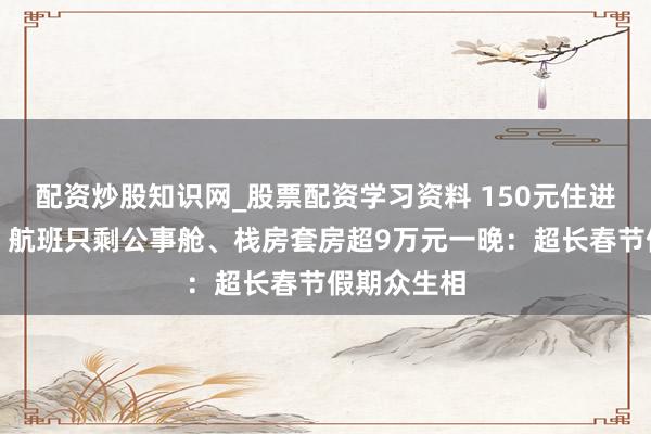 配资炒股知识网_股票配资学习资料 150元住进市委党校、航班只剩公事舱、栈房套房超9万元一晚：超长春节假期众生相