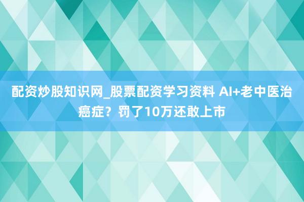 配资炒股知识网_股票配资学习资料 AI+老中医治癌症？罚了10万还敢上市