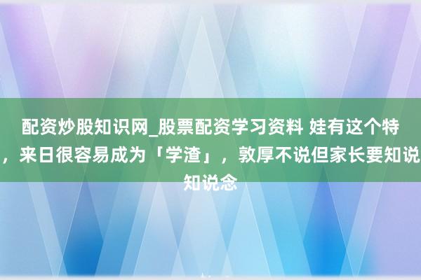 配资炒股知识网_股票配资学习资料 娃有这个特征，来日很容易成为「学渣」，敦厚不说但家长要知说念