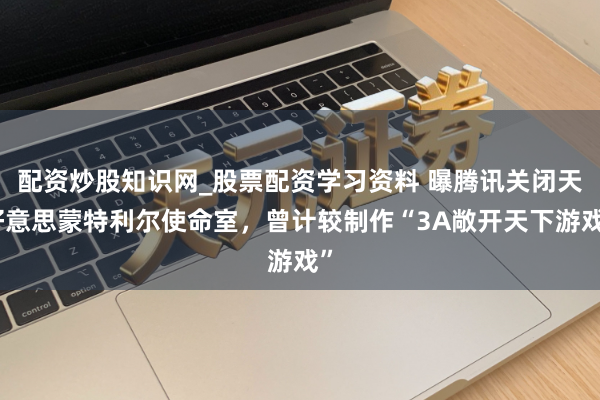 配资炒股知识网_股票配资学习资料 曝腾讯关闭天好意思蒙特利尔使命室,曾计较制作“3A敞开天下游戏”