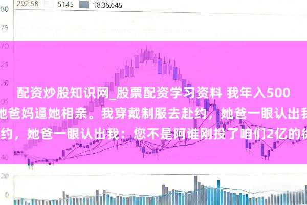 配资炒股知识网_股票配资学习资料 我年入500万，骗女友说在送外卖。她爸妈逼她相亲。我穿戴制服去赴约，她爸一眼认出我：您不是阿谁刚投了咱们2亿的徐总吗？