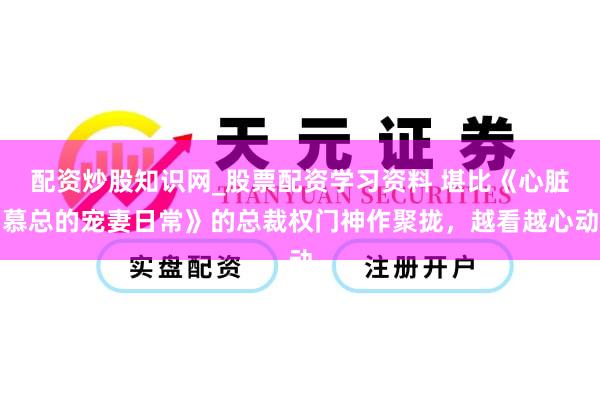 配资炒股知识网_股票配资学习资料 堪比《心脏慕总的宠妻日常》的总裁权门神作聚拢，越看越心动