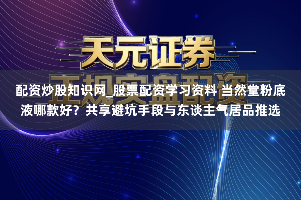 配资炒股知识网_股票配资学习资料 当然堂粉底液哪款好？共享避坑手段与东谈主气居品推选