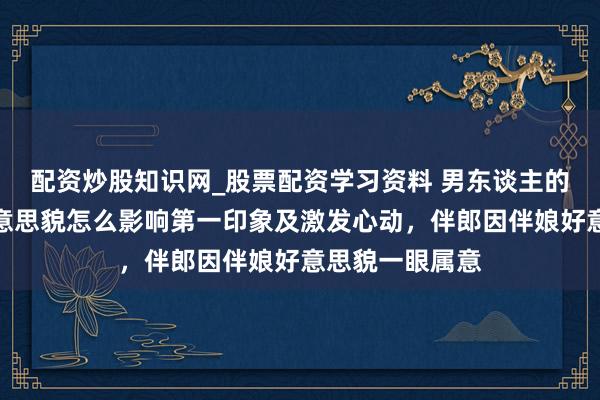 配资炒股知识网_股票配资学习资料 男东谈主的视觉偏好：好意思貌怎么影响第一印象及激发心动，伴郎因伴娘好意思貌一眼属意