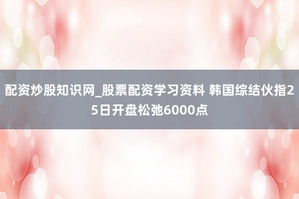 配资炒股知识网_股票配资学习资料 韩国综结伙指25日开盘松弛6000点